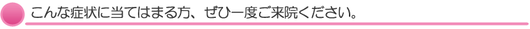 こんな症状に当てはまる方、ぜひ一度ご来院ください。